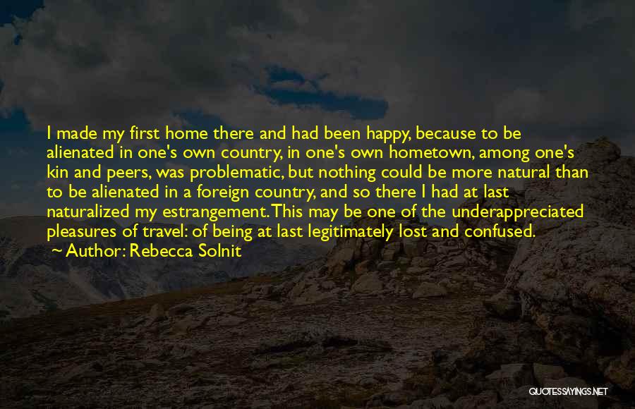 Rebecca Solnit Quotes: I Made My First Home There And Had Been Happy, Because To Be Alienated In One's Own Country, In One's