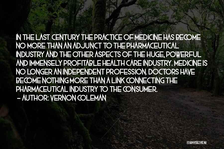 Vernon Coleman Quotes: In The Last Century The Practice Of Medicine Has Become No More Than An Adjunct To The Pharmaceutical Industry And