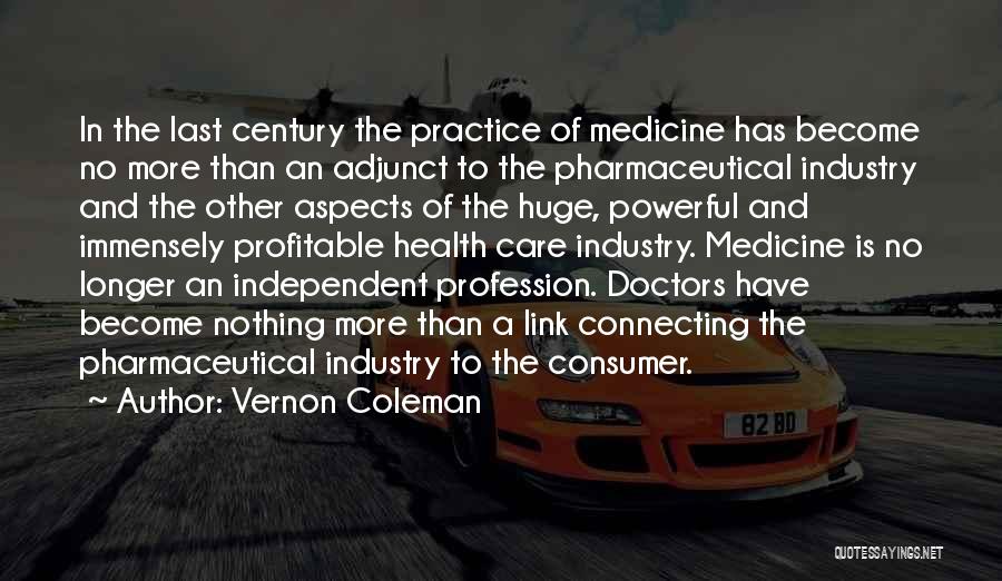 Vernon Coleman Quotes: In The Last Century The Practice Of Medicine Has Become No More Than An Adjunct To The Pharmaceutical Industry And