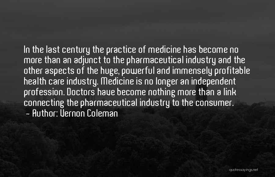 Vernon Coleman Quotes: In The Last Century The Practice Of Medicine Has Become No More Than An Adjunct To The Pharmaceutical Industry And