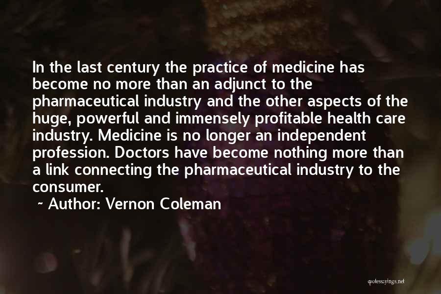 Vernon Coleman Quotes: In The Last Century The Practice Of Medicine Has Become No More Than An Adjunct To The Pharmaceutical Industry And