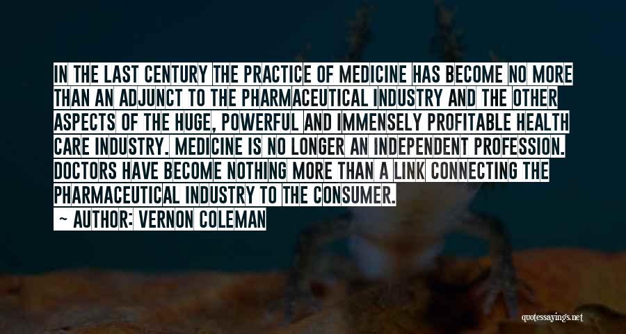 Vernon Coleman Quotes: In The Last Century The Practice Of Medicine Has Become No More Than An Adjunct To The Pharmaceutical Industry And