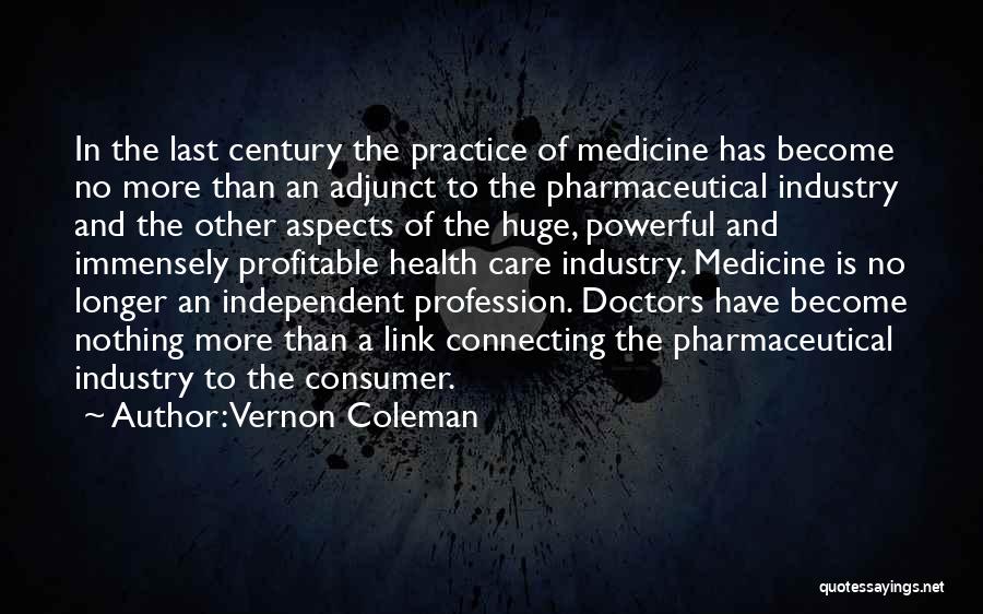 Vernon Coleman Quotes: In The Last Century The Practice Of Medicine Has Become No More Than An Adjunct To The Pharmaceutical Industry And