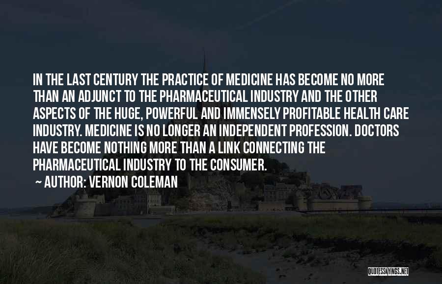 Vernon Coleman Quotes: In The Last Century The Practice Of Medicine Has Become No More Than An Adjunct To The Pharmaceutical Industry And