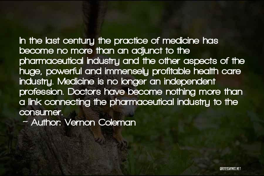 Vernon Coleman Quotes: In The Last Century The Practice Of Medicine Has Become No More Than An Adjunct To The Pharmaceutical Industry And