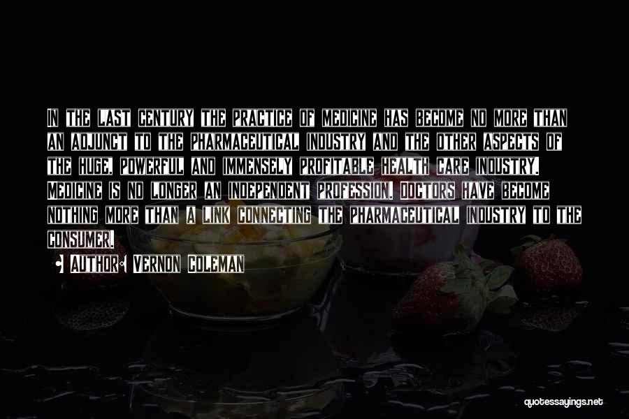 Vernon Coleman Quotes: In The Last Century The Practice Of Medicine Has Become No More Than An Adjunct To The Pharmaceutical Industry And