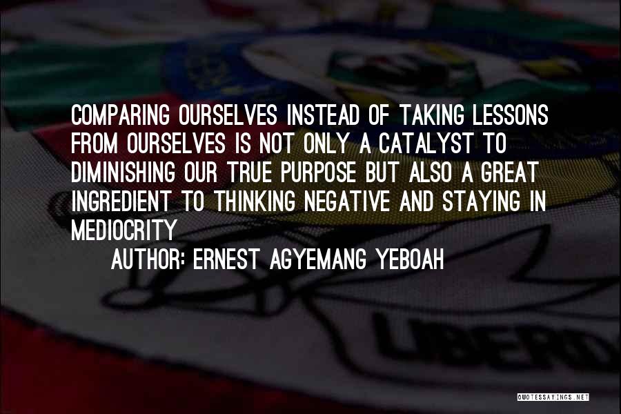 Ernest Agyemang Yeboah Quotes: Comparing Ourselves Instead Of Taking Lessons From Ourselves Is Not Only A Catalyst To Diminishing Our True Purpose But Also