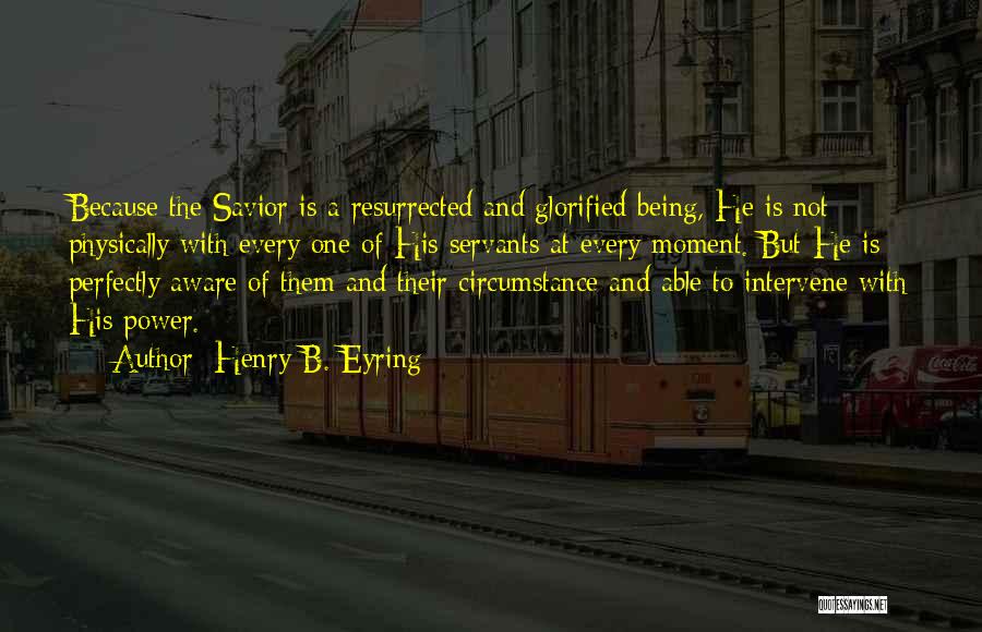 Henry B. Eyring Quotes: Because The Savior Is A Resurrected And Glorified Being, He Is Not Physically With Every One Of His Servants At