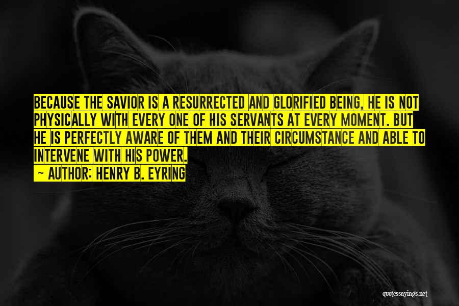 Henry B. Eyring Quotes: Because The Savior Is A Resurrected And Glorified Being, He Is Not Physically With Every One Of His Servants At