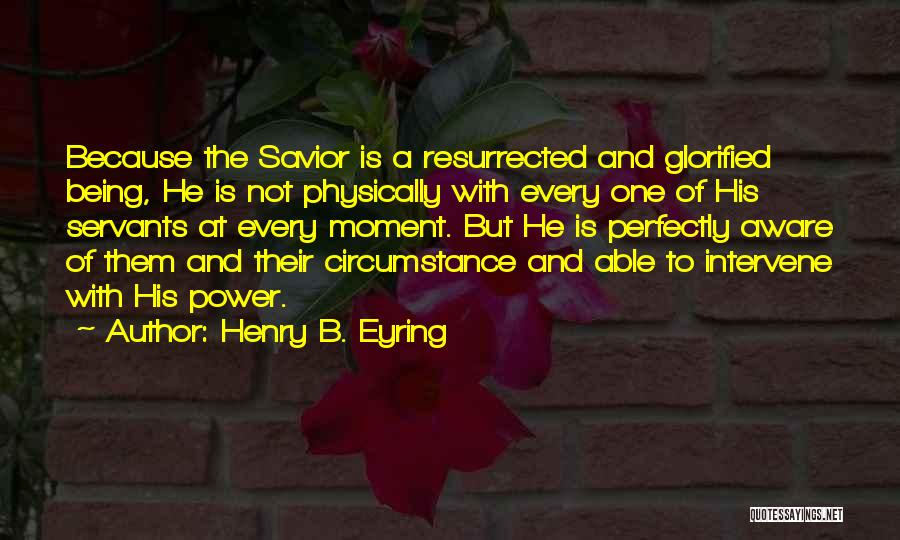 Henry B. Eyring Quotes: Because The Savior Is A Resurrected And Glorified Being, He Is Not Physically With Every One Of His Servants At