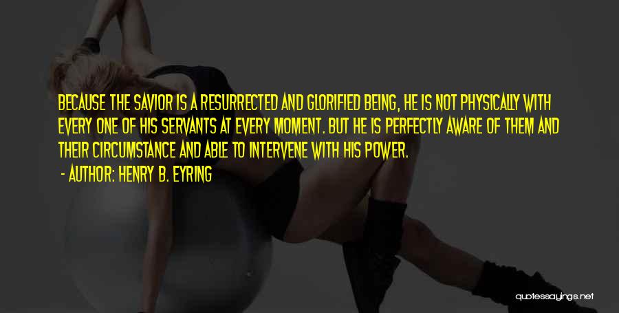 Henry B. Eyring Quotes: Because The Savior Is A Resurrected And Glorified Being, He Is Not Physically With Every One Of His Servants At