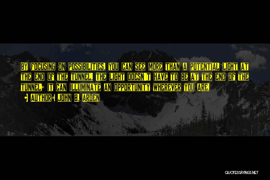 John B. Arden Quotes: By Focusing On Possibilities, You Can See More Than A Potential Light At The End Of The Tunnel. The Light