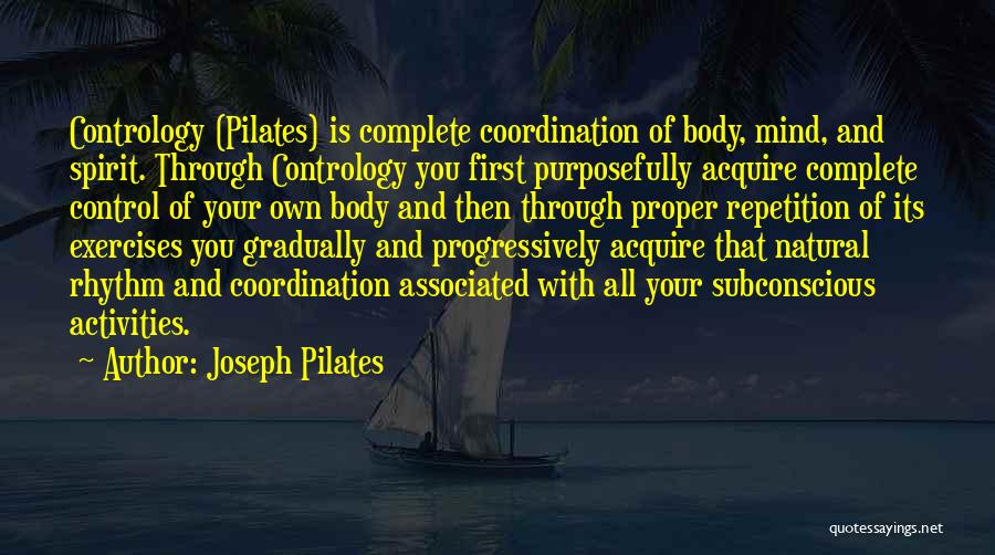 Joseph Pilates Quotes: Contrology (pilates) Is Complete Coordination Of Body, Mind, And Spirit. Through Contrology You First Purposefully Acquire Complete Control Of Your