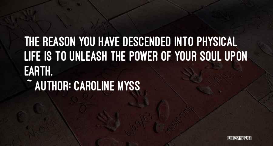 Caroline Myss Quotes: The Reason You Have Descended Into Physical Life Is To Unleash The Power Of Your Soul Upon Earth.