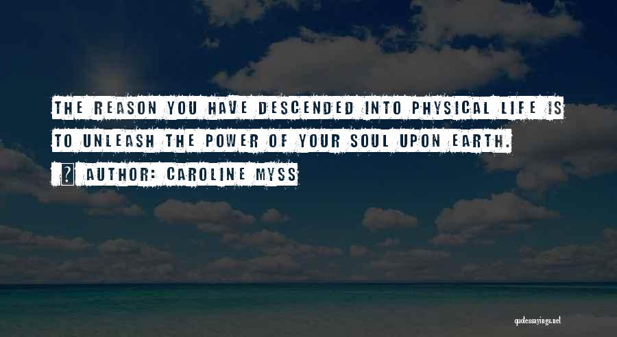 Caroline Myss Quotes: The Reason You Have Descended Into Physical Life Is To Unleash The Power Of Your Soul Upon Earth.