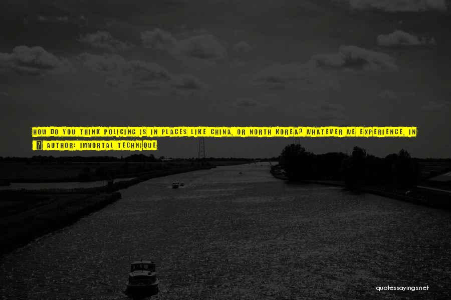 Immortal Technique Quotes: How Do You Think Policing Is In Places Like China, Or North Korea? Whatever We Experience, In Terms Of Our