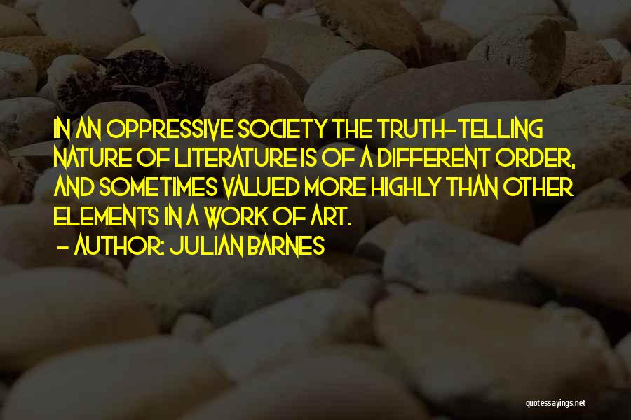 Julian Barnes Quotes: In An Oppressive Society The Truth-telling Nature Of Literature Is Of A Different Order, And Sometimes Valued More Highly Than