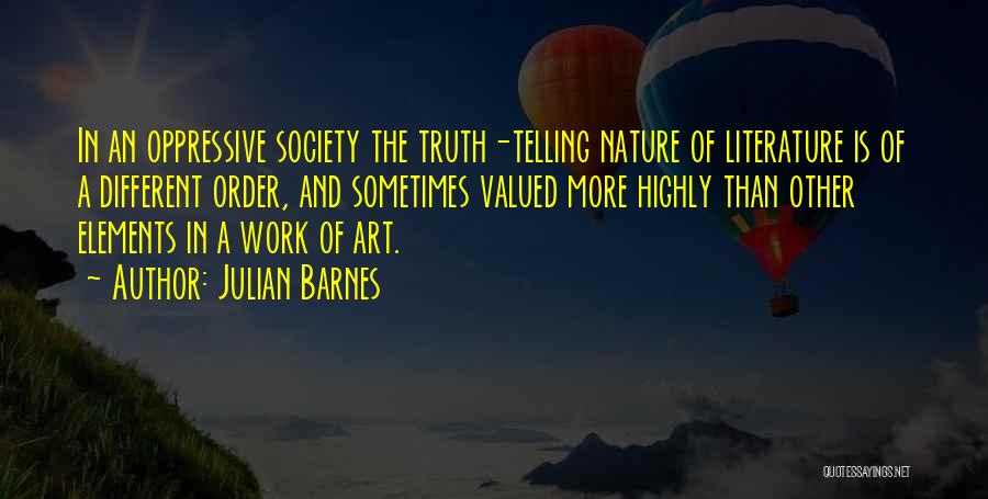 Julian Barnes Quotes: In An Oppressive Society The Truth-telling Nature Of Literature Is Of A Different Order, And Sometimes Valued More Highly Than