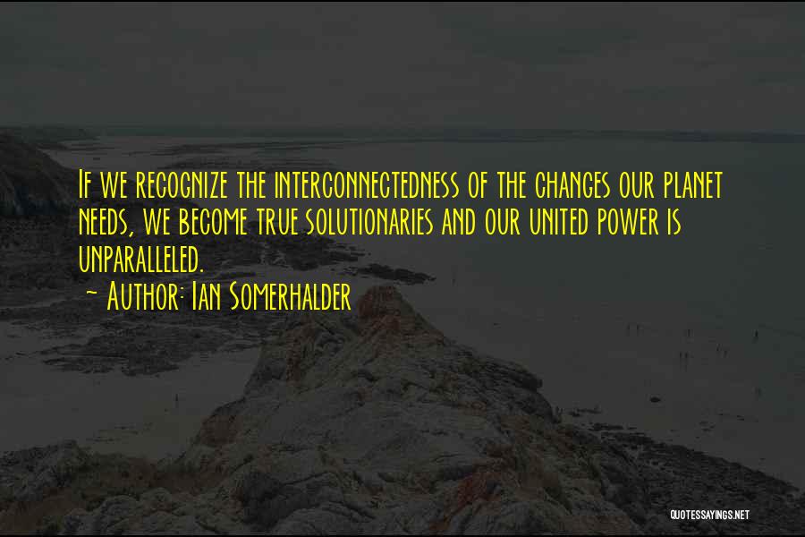 Ian Somerhalder Quotes: If We Recognize The Interconnectedness Of The Changes Our Planet Needs, We Become True Solutionaries And Our United Power Is