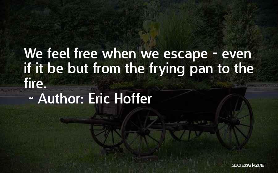Eric Hoffer Quotes: We Feel Free When We Escape - Even If It Be But From The Frying Pan To The Fire.