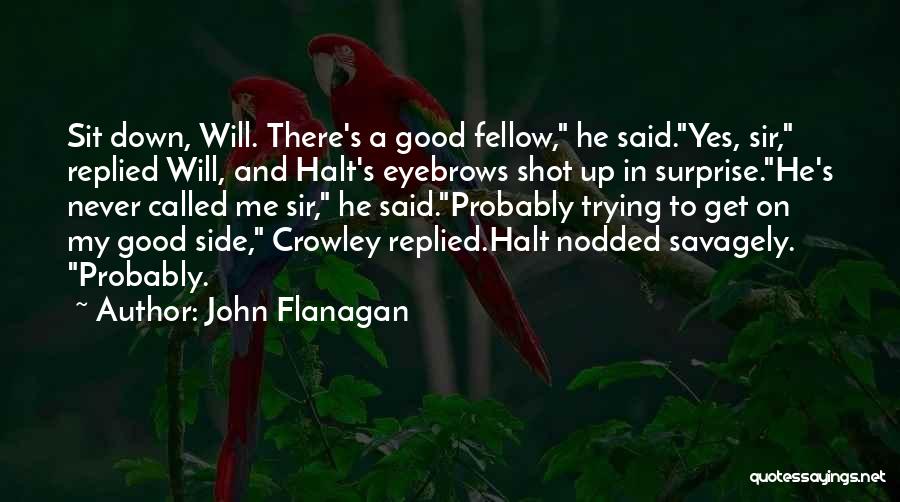 John Flanagan Quotes: Sit Down, Will. There's A Good Fellow, He Said.yes, Sir, Replied Will, And Halt's Eyebrows Shot Up In Surprise.he's Never