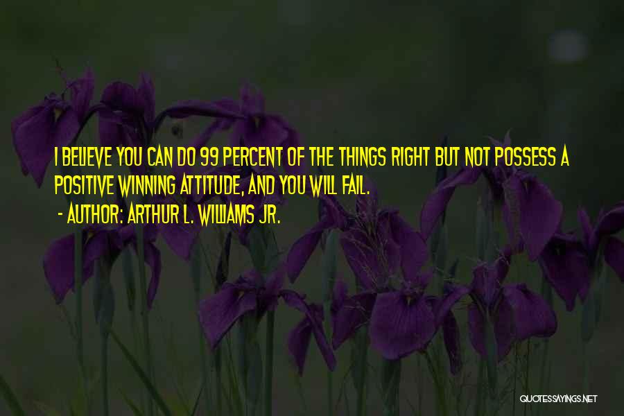 Arthur L. Williams Jr. Quotes: I Believe You Can Do 99 Percent Of The Things Right But Not Possess A Positive Winning Attitude, And You