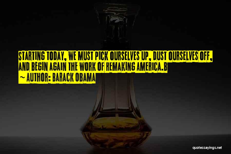 Barack Obama Quotes: Starting Today, We Must Pick Ourselves Up, Dust Ourselves Off, And Begin Again The Work Of Remaking America.b