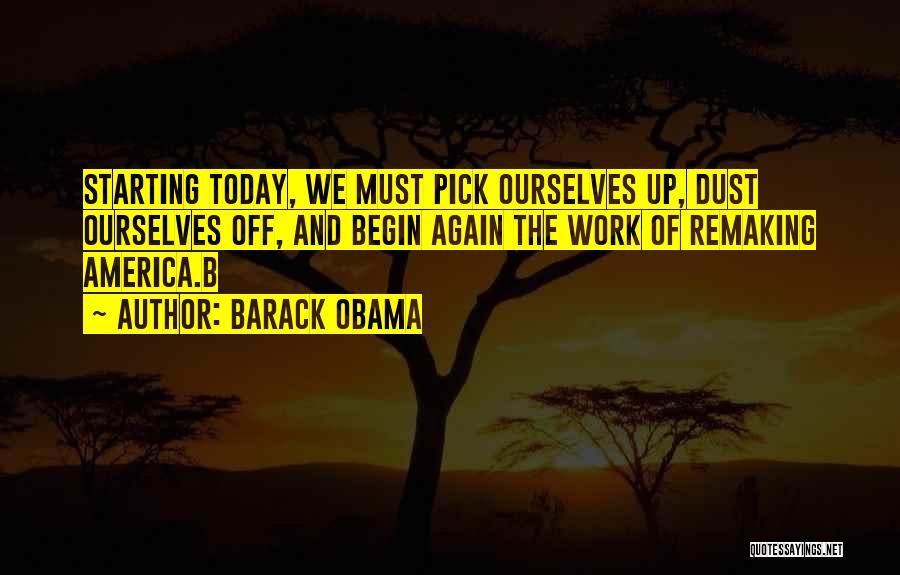 Barack Obama Quotes: Starting Today, We Must Pick Ourselves Up, Dust Ourselves Off, And Begin Again The Work Of Remaking America.b