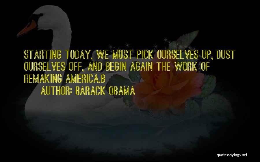 Barack Obama Quotes: Starting Today, We Must Pick Ourselves Up, Dust Ourselves Off, And Begin Again The Work Of Remaking America.b