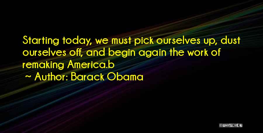 Barack Obama Quotes: Starting Today, We Must Pick Ourselves Up, Dust Ourselves Off, And Begin Again The Work Of Remaking America.b