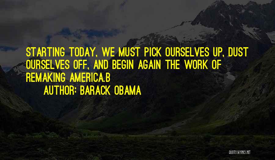 Barack Obama Quotes: Starting Today, We Must Pick Ourselves Up, Dust Ourselves Off, And Begin Again The Work Of Remaking America.b