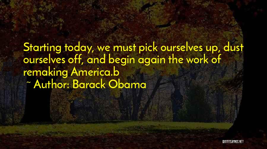 Barack Obama Quotes: Starting Today, We Must Pick Ourselves Up, Dust Ourselves Off, And Begin Again The Work Of Remaking America.b