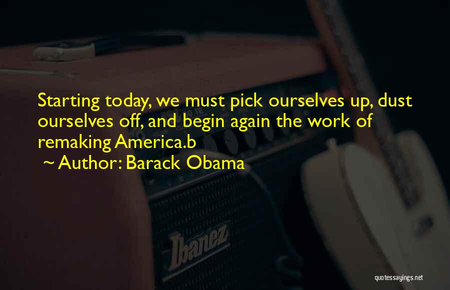 Barack Obama Quotes: Starting Today, We Must Pick Ourselves Up, Dust Ourselves Off, And Begin Again The Work Of Remaking America.b