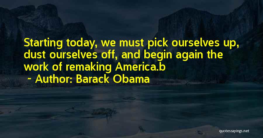 Barack Obama Quotes: Starting Today, We Must Pick Ourselves Up, Dust Ourselves Off, And Begin Again The Work Of Remaking America.b