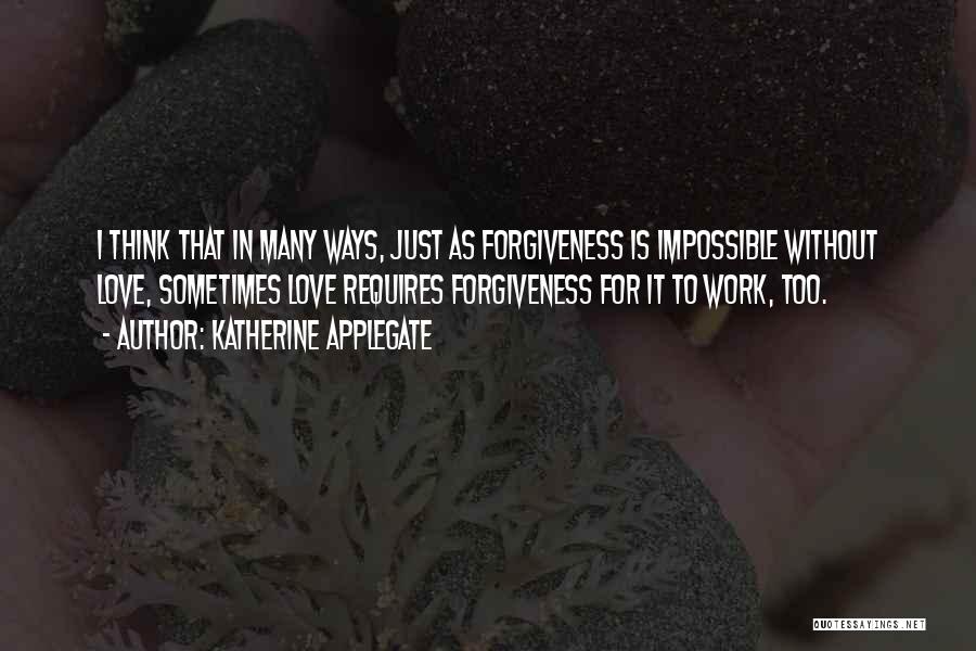 Katherine Applegate Quotes: I Think That In Many Ways, Just As Forgiveness Is Impossible Without Love, Sometimes Love Requires Forgiveness For It To