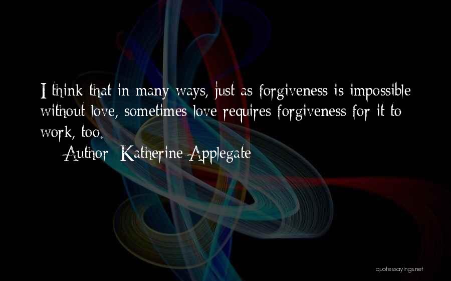 Katherine Applegate Quotes: I Think That In Many Ways, Just As Forgiveness Is Impossible Without Love, Sometimes Love Requires Forgiveness For It To