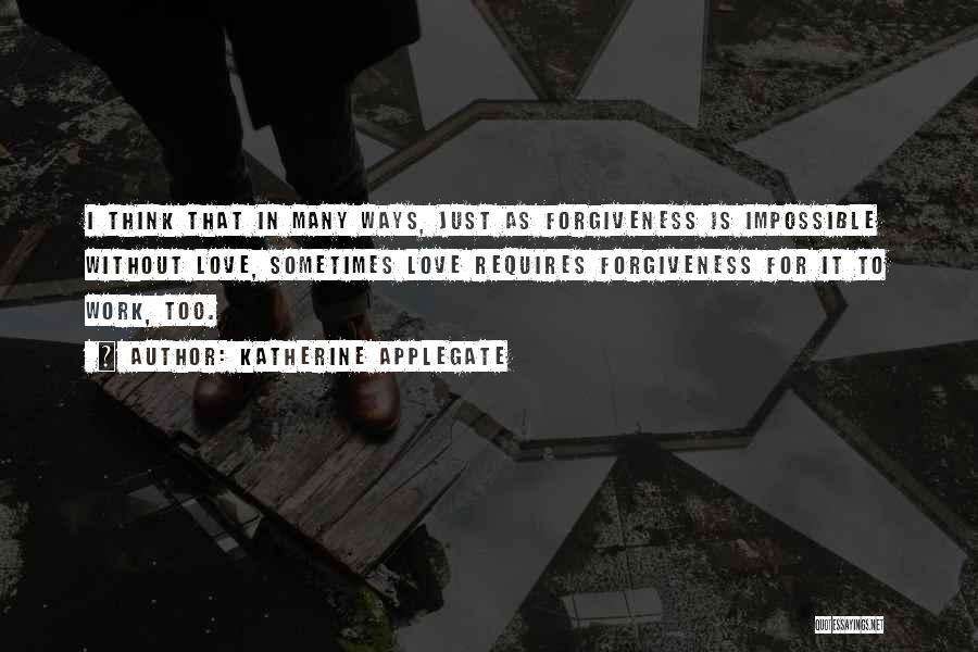 Katherine Applegate Quotes: I Think That In Many Ways, Just As Forgiveness Is Impossible Without Love, Sometimes Love Requires Forgiveness For It To