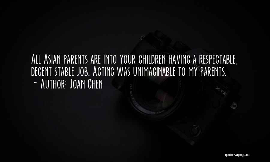 Joan Chen Quotes: All Asian Parents Are Into Your Children Having A Respectable, Decent Stable Job. Acting Was Unimaginable To My Parents.