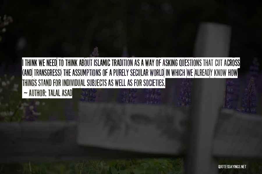 Talal Asad Quotes: I Think We Need To Think About Islamic Tradition As A Way Of Asking Questions That Cut Across (and Transgress)