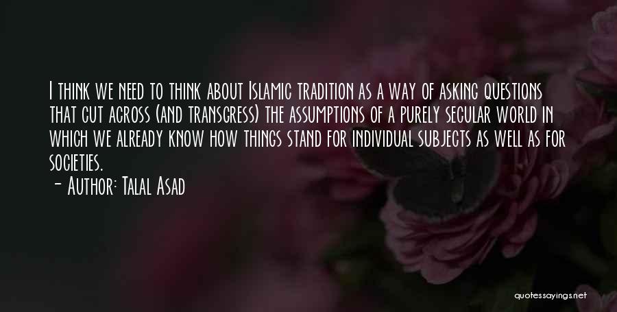 Talal Asad Quotes: I Think We Need To Think About Islamic Tradition As A Way Of Asking Questions That Cut Across (and Transgress)