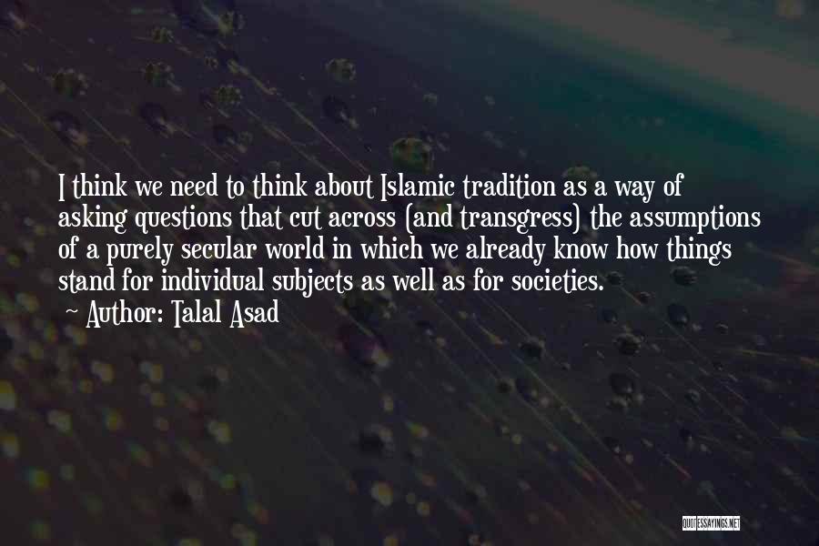 Talal Asad Quotes: I Think We Need To Think About Islamic Tradition As A Way Of Asking Questions That Cut Across (and Transgress)