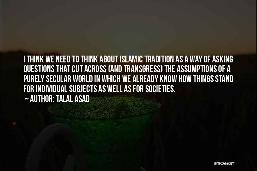 Talal Asad Quotes: I Think We Need To Think About Islamic Tradition As A Way Of Asking Questions That Cut Across (and Transgress)