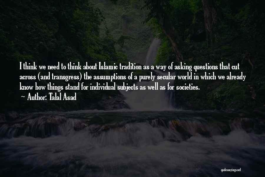 Talal Asad Quotes: I Think We Need To Think About Islamic Tradition As A Way Of Asking Questions That Cut Across (and Transgress)