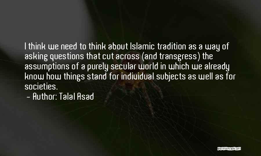 Talal Asad Quotes: I Think We Need To Think About Islamic Tradition As A Way Of Asking Questions That Cut Across (and Transgress)
