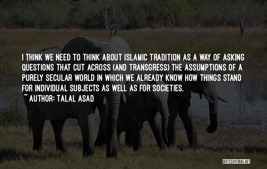 Talal Asad Quotes: I Think We Need To Think About Islamic Tradition As A Way Of Asking Questions That Cut Across (and Transgress)