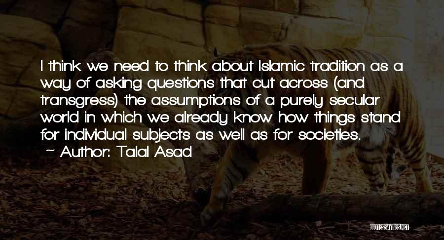 Talal Asad Quotes: I Think We Need To Think About Islamic Tradition As A Way Of Asking Questions That Cut Across (and Transgress)