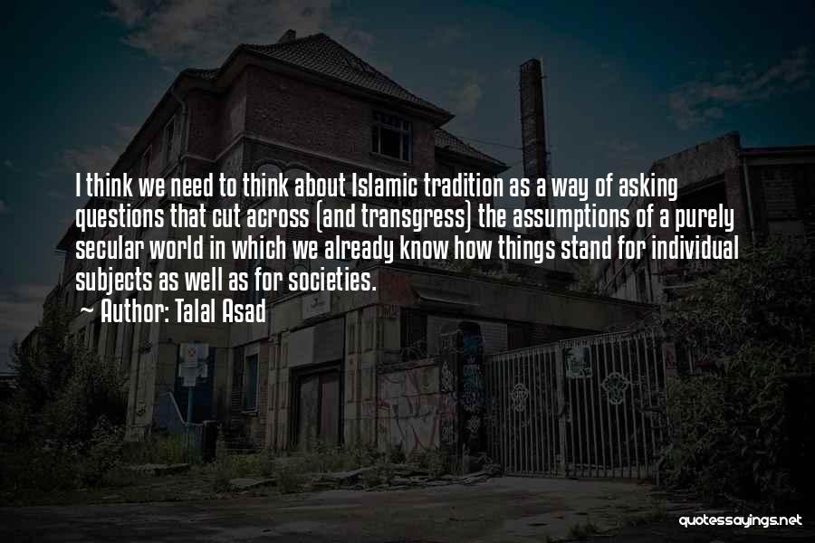 Talal Asad Quotes: I Think We Need To Think About Islamic Tradition As A Way Of Asking Questions That Cut Across (and Transgress)