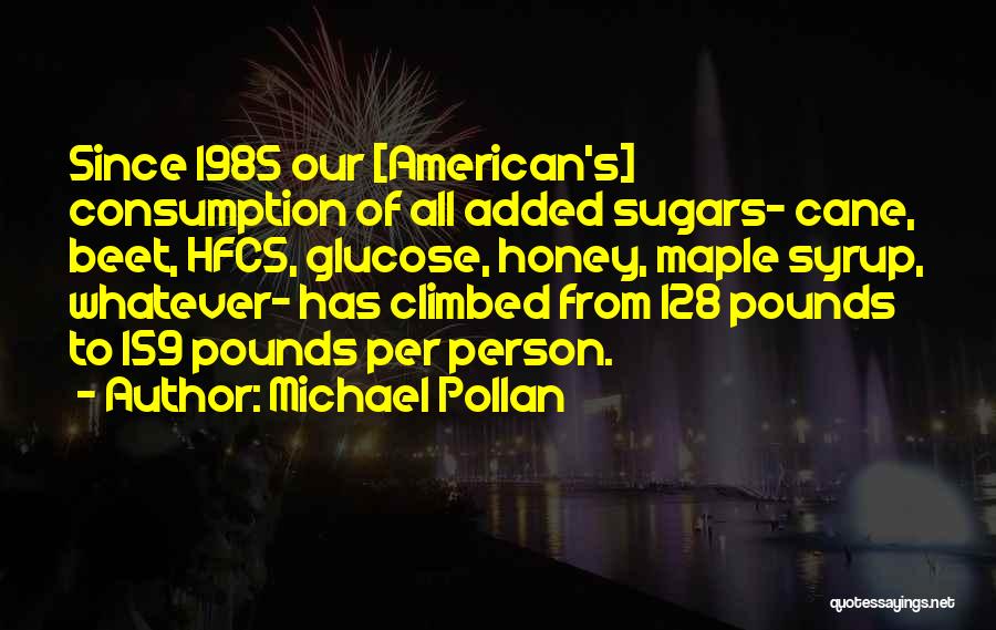 Michael Pollan Quotes: Since 1985 Our [american's] Consumption Of All Added Sugars- Cane, Beet, Hfcs, Glucose, Honey, Maple Syrup, Whatever- Has Climbed From