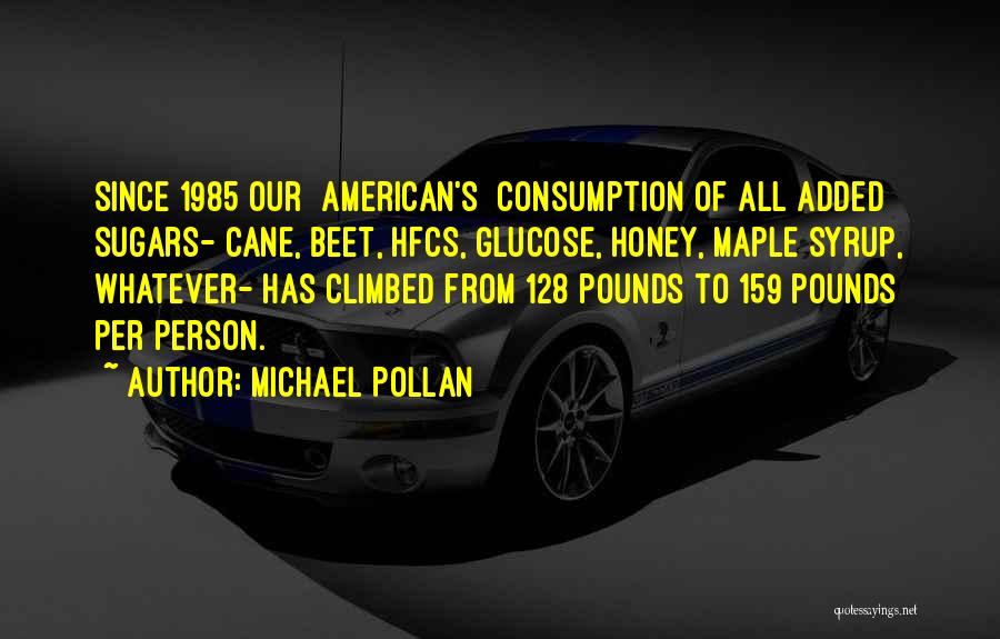 Michael Pollan Quotes: Since 1985 Our [american's] Consumption Of All Added Sugars- Cane, Beet, Hfcs, Glucose, Honey, Maple Syrup, Whatever- Has Climbed From