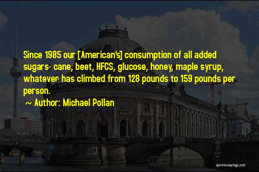 Michael Pollan Quotes: Since 1985 Our [american's] Consumption Of All Added Sugars- Cane, Beet, Hfcs, Glucose, Honey, Maple Syrup, Whatever- Has Climbed From